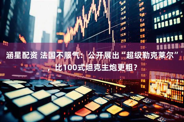 涵星配资 法国不服气：公开展出“超级勒克莱尔”，比100式坦克主炮更粗？