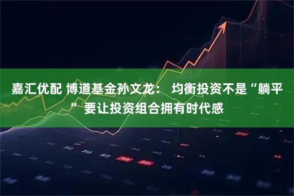 嘉汇优配 博道基金孙文龙： 均衡投资不是“躺平” 要让投资组合拥有时代感