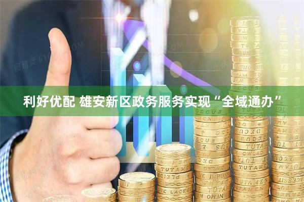 利好优配 雄安新区政务服务实现“全域通办”