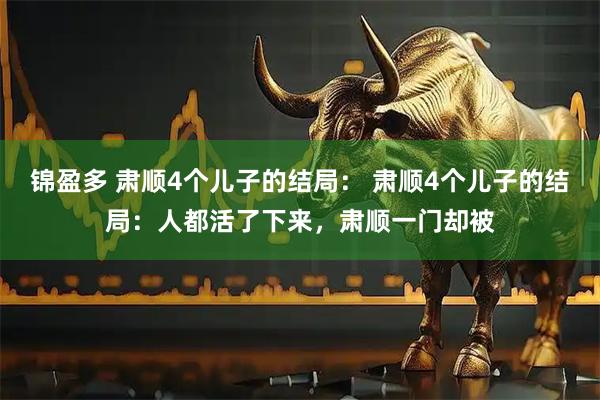 锦盈多 肃顺4个儿子的结局： 肃顺4个儿子的结局：人都活了下来，肃顺一门却被