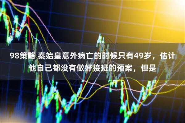 98策略 秦始皇意外病亡的时候只有49岁,估计他自己都没有做好接班的预案,但是