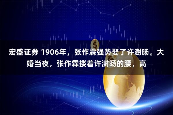 宏盛证券 1906年,张作霖强势娶了许澍旸。大婚当夜,张作霖搂着许澍旸的腰,高