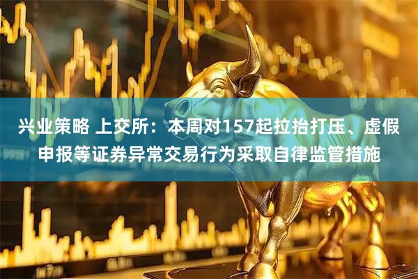 兴业策略 上交所:本周对157起拉抬打压、虚假申报等证券异常交易行为采取自律监管措施