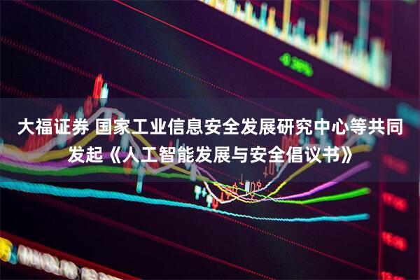 大福证券 国家工业信息安全发展研究中心等共同发起《人工智能发展与安全倡议书》