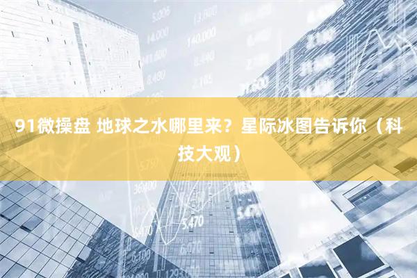 91微操盘 地球之水哪里来？星际冰图告诉你（科技大观）