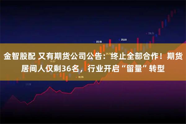 金智股配 又有期货公司公告：终止全部合作！期货居间人仅剩36名，行业开启“留量”转型