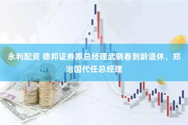 永利配资 德邦证券原总经理武晓春到龄退休，郑治国代任总经理