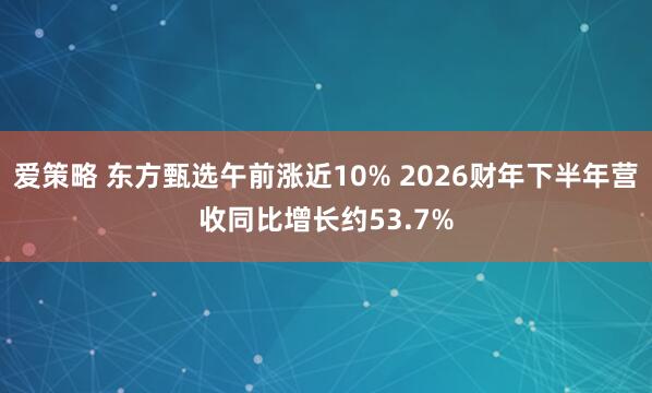 爱策略 东方甄选午前涨近10% 2026财年下半年营收同比增长约53.7%