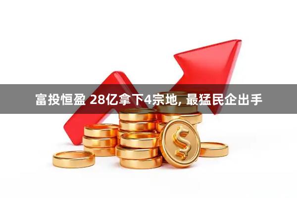 富投恒盈 28亿拿下4宗地, 最猛民企出手