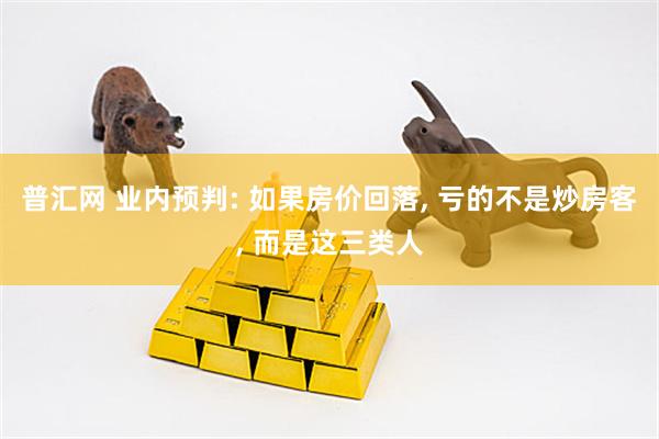 普汇网 业内预判: 如果房价回落, 亏的不是炒房客, 而是这三类人